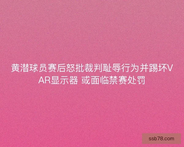 黄潜球员赛后怒批裁判耻辱行为并踢坏VAR显示器 或面临禁赛处罚