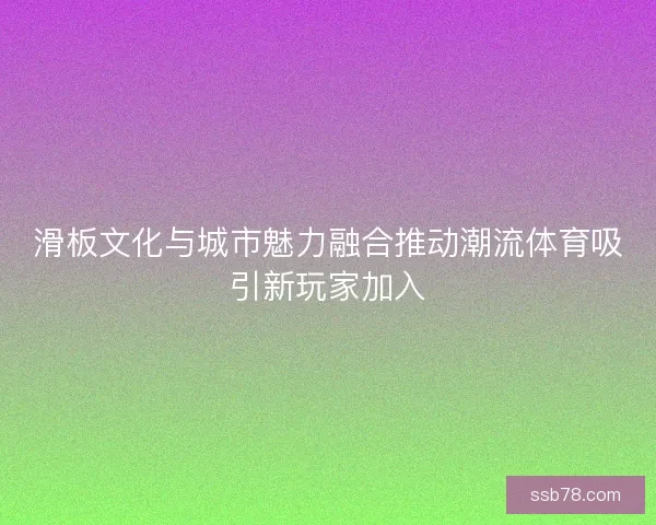 滑板文化与城市魅力融合推动潮流体育吸引新玩家加入 滑板文化与城市魅力融合推动潮流体育吸引新玩家加入