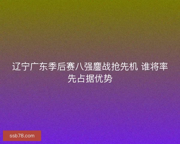 辽宁广东季后赛八强鏖战抢先机 谁将率先占据优势