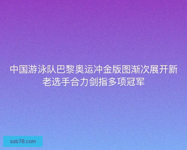 中国游泳队巴黎奥运冲金版图渐次展开新老选手合力剑指多项冠军