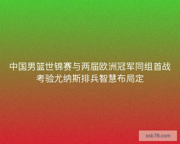 中国男篮世锦赛与两届欧洲冠军同组首战考验尤纳斯排兵智慧布局定 中国男篮世锦赛与两届欧洲冠军同组首战考验尤纳斯排兵智慧布局定