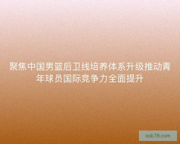 聚焦中国男篮后卫线培养体系升级推动青年球员国际竞争力全面提升