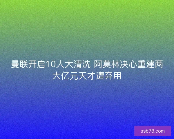 曼联开启10人大清洗 阿莫林决心重建两大亿元天才遭弃用