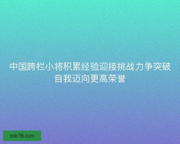 中国跨栏小将积累经验迎接挑战力争突破自我迈向更高荣誉 中国跨栏小将积累经验迎接挑战力争突破自我迈向更高荣誉