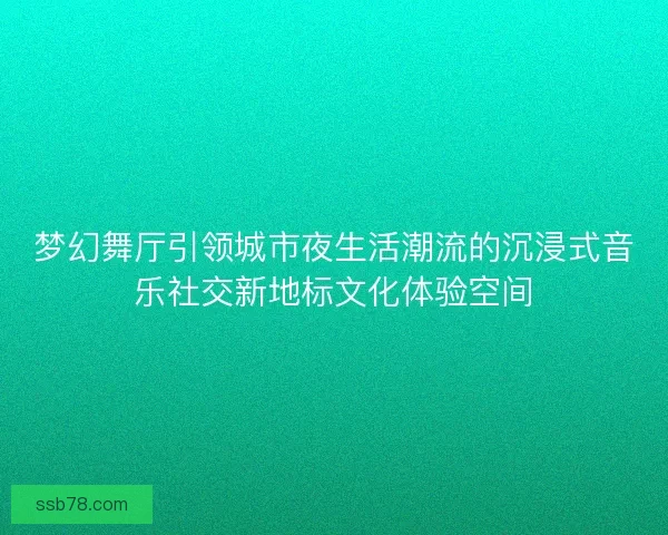 梦幻舞厅引领城市夜生活潮流的沉浸式音乐社交新地标文化体验空间 梦幻舞厅引领城市夜生活潮流的沉浸式音乐社交新地标文化体验空间
